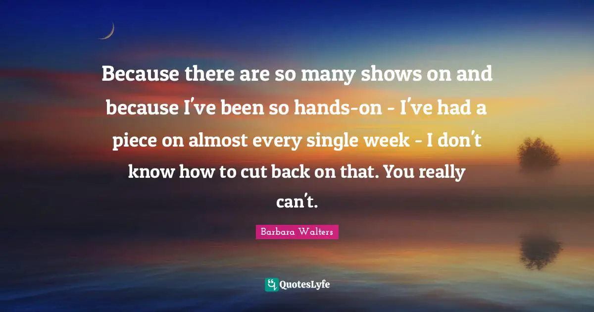 Because there are so many shows on and because I've been so hands-on - I've had a piece on almost every single week - I don't know how to cut back on that. You really can't.