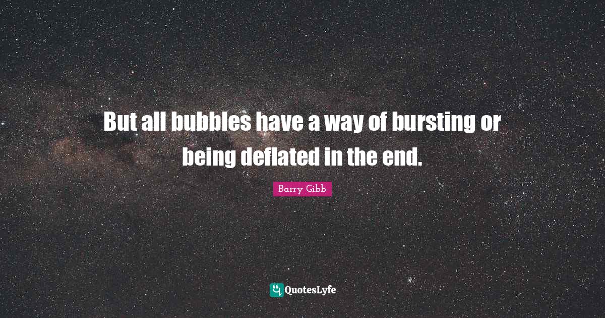 But all bubbles have a way of bursting or being deflated in the end.... Quote by Barry Gibb