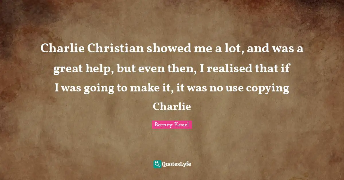 Charlie Christian showed me a lot, and was a great help, but even then, I realised that if I was going to make it, it was no use copying Charlie