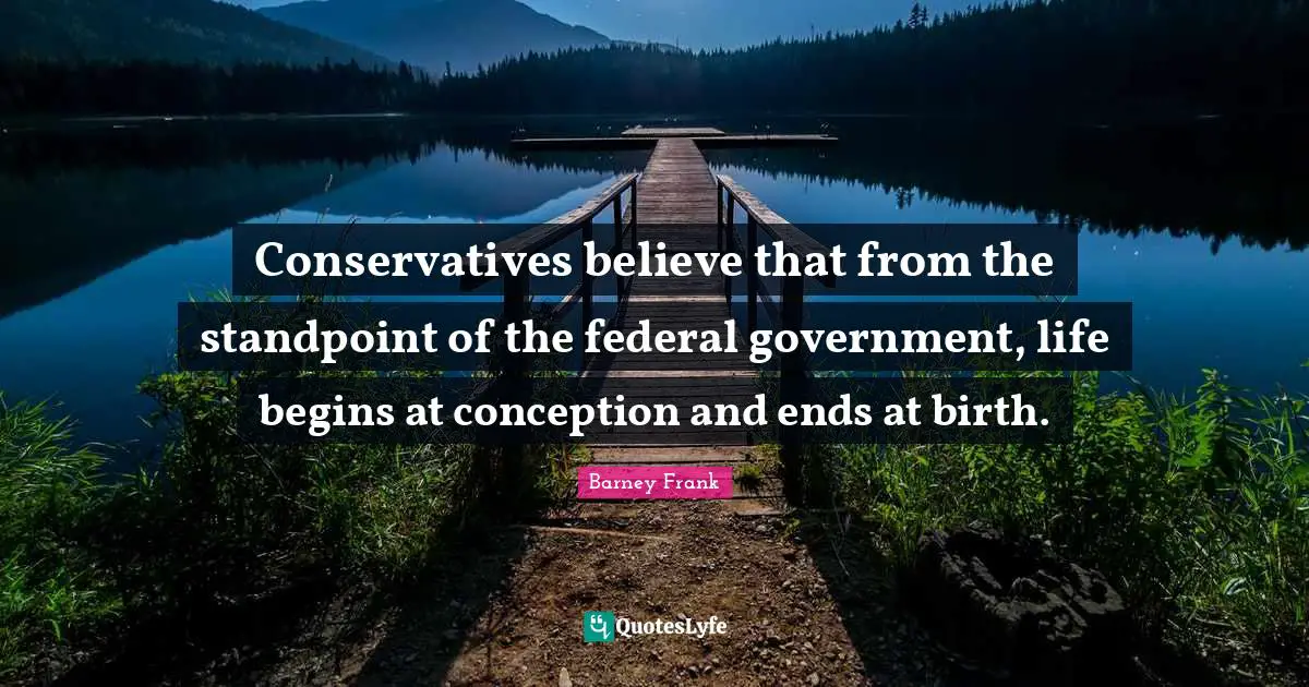 Conservatives believe that from the standpoint of the federal government, life begins at conception and ends at birth.