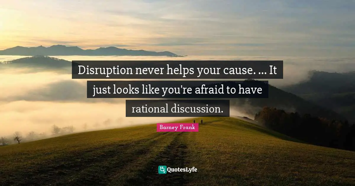 Disruption never helps your cause. ... It just looks like you're afraid to have rational discussion.