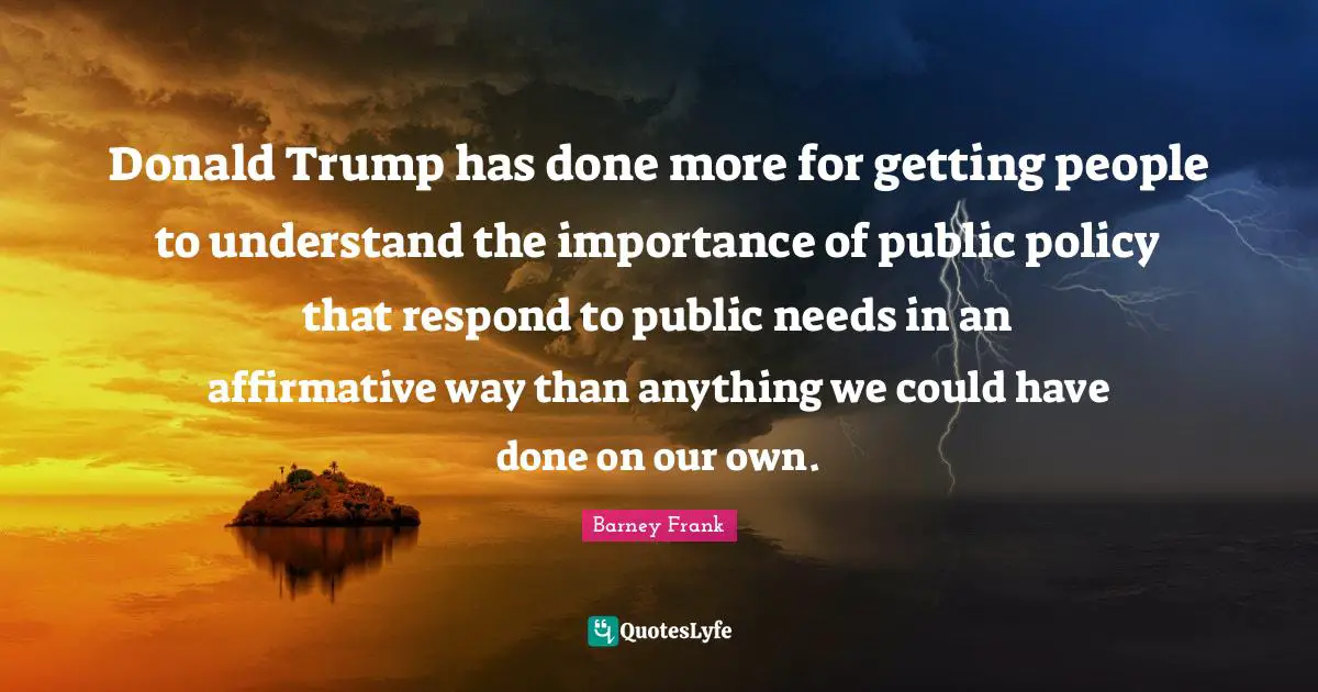 Public Policy Quotes: "Donald Trump has done more for getting people to understand the importance of public policy that respond to public needs in an affirmative way than anything we could have done on our own."