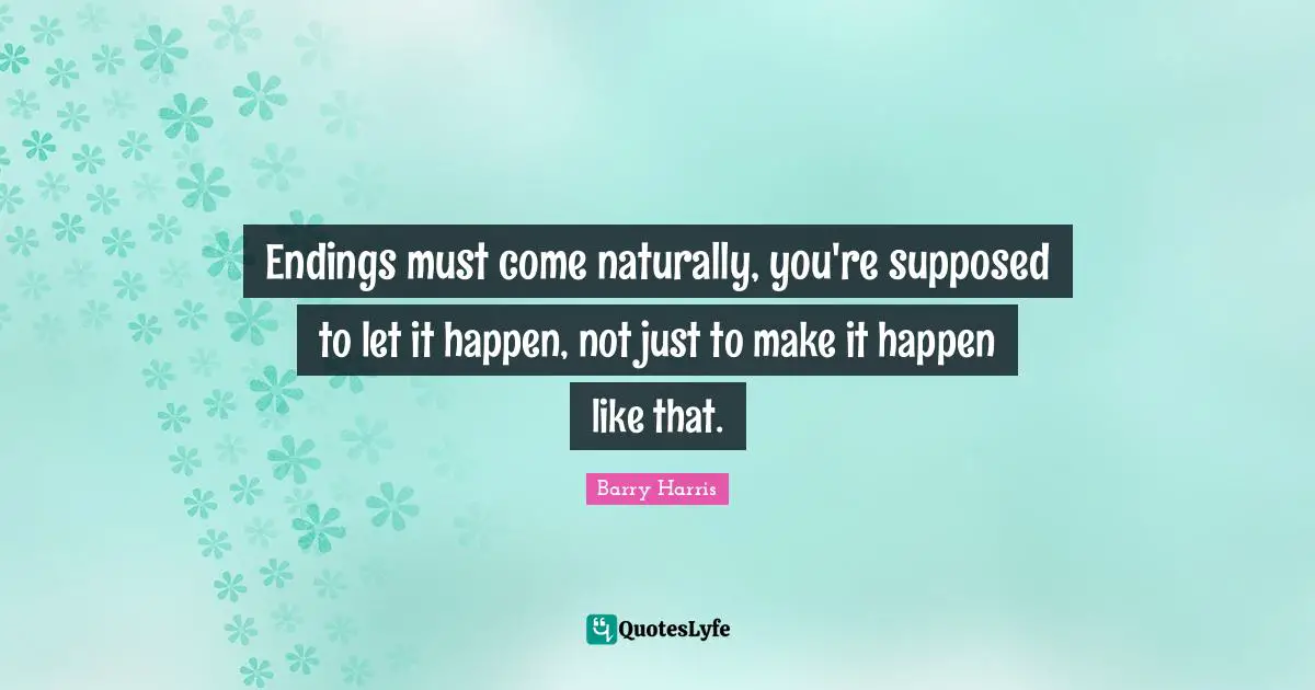 Endings must come naturally, you're supposed to let it happen, not just to make it happen like that.