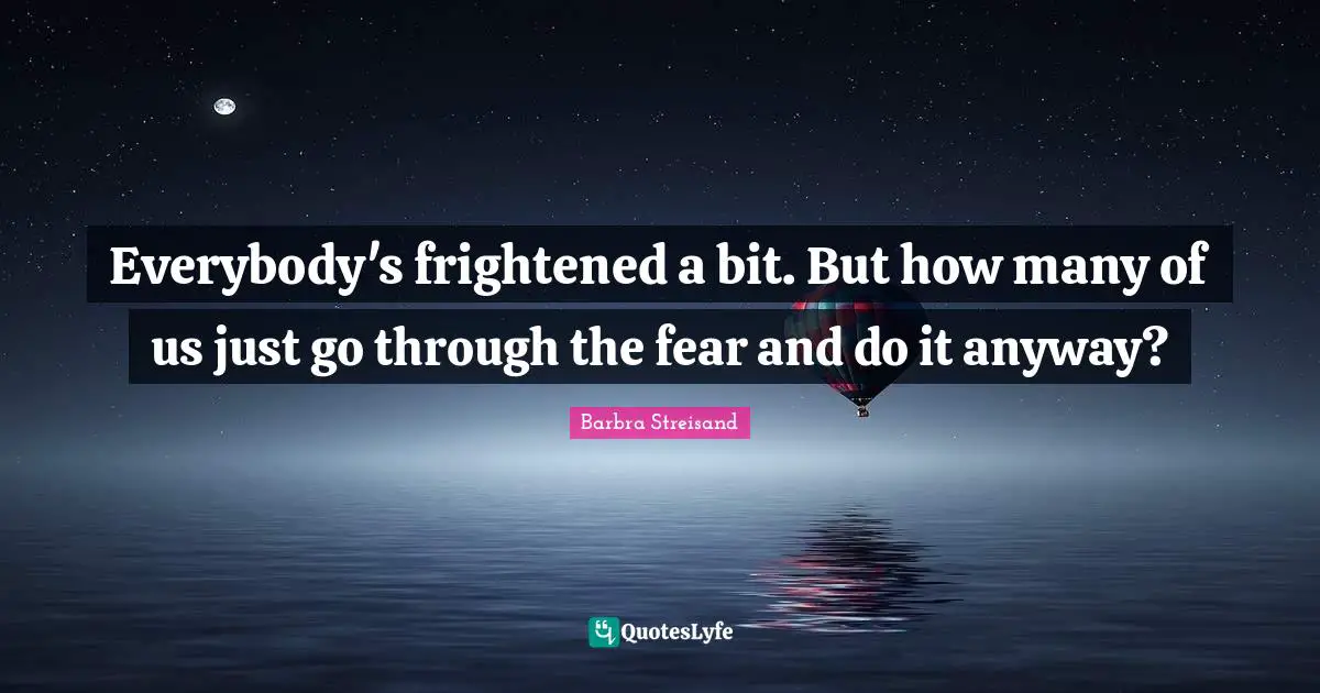 Everybody's frightened a bit. But how many of us just go through the fear and do it anyway?