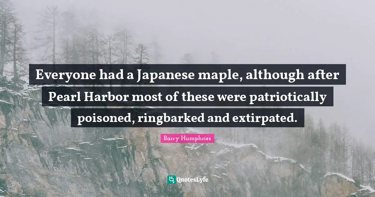 Barry Humphries Quotes: "Everyone had a Japanese maple, although after Pearl Harbor most of these were patriotically poisoned, ringbarked and extirpated."