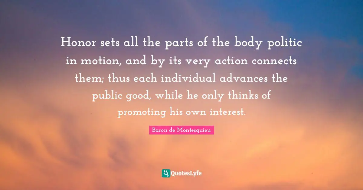 Honor sets all the parts of the body politic in motion, and by its very action connects them; thus each individual advances the public good, while he only thinks of promoting his own interest.
