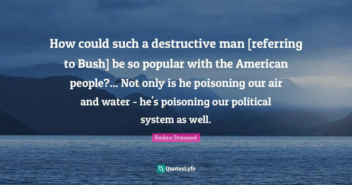 How could such a destructive man [referring to Bush] be so popular with the American people?... Not only is he poisoning our air and water - he's poisoning our political system as well.