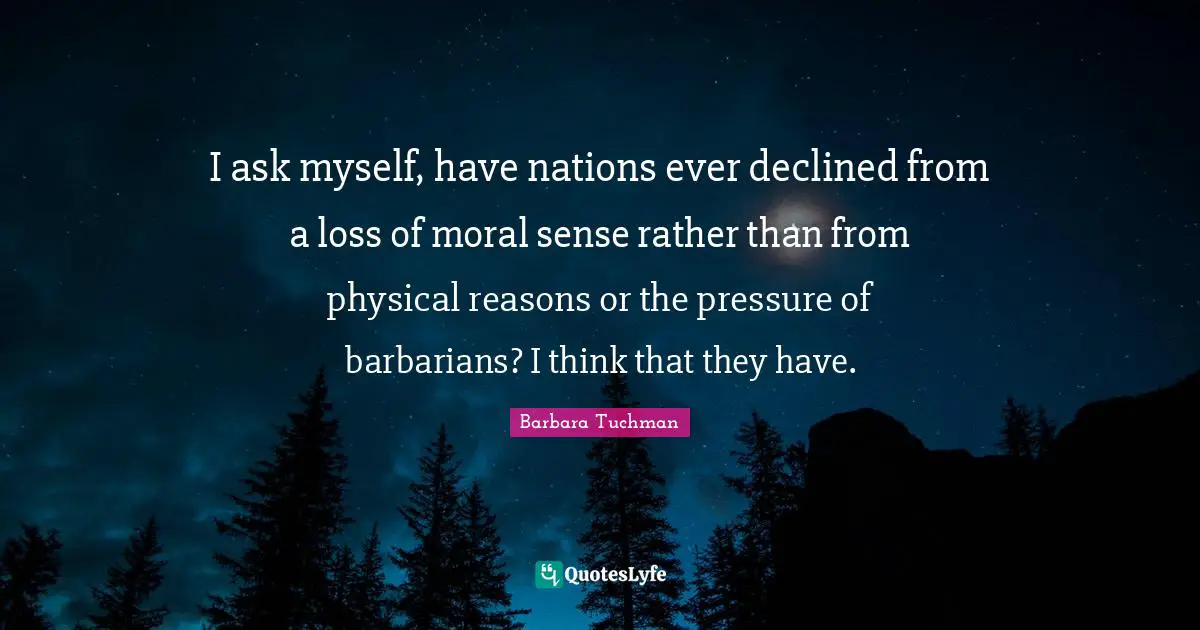 I ask myself, have nations ever declined from a loss of moral sense rather than from physical reasons or the pressure of barbarians? I think that they have.