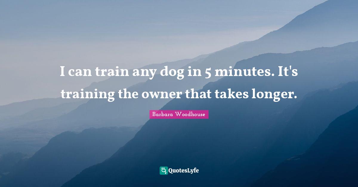 I can train any dog in 5 minutes. It's training the owner that takes longer.