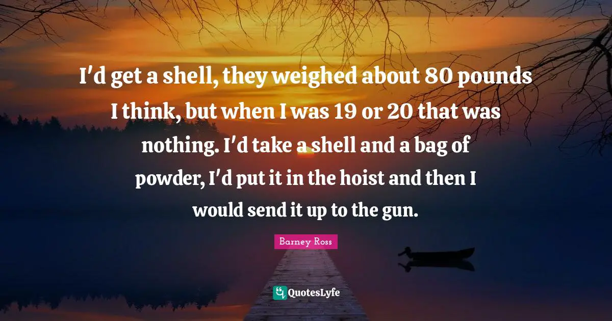 Barney Ross Quotes: "I'd get a shell, they weighed about 80 pounds I think, but when I was 19 or 20 that was nothing. I'd take a shell and a bag of powder, I'd put it in the hoist and then I would send it up to the gun."