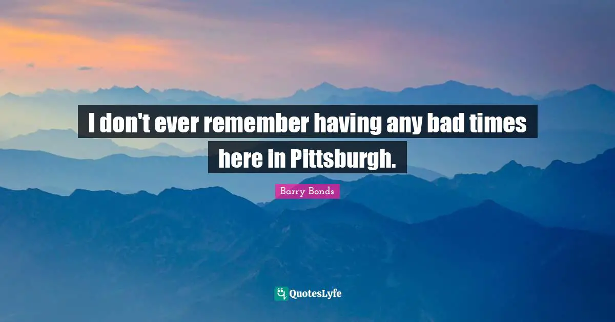 I don't ever remember having any bad times here in Pittsburgh.