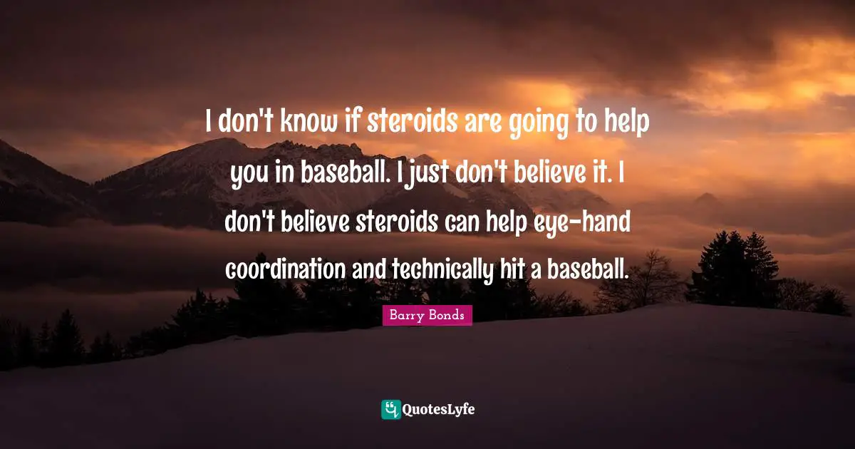 I don't know if steroids are going to help you in baseball. I just don't believe it. I don't believe steroids can help eye-hand coordination and technically hit a baseball.