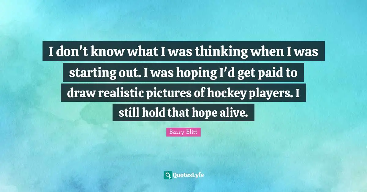 I don't know what I was thinking when I was starting out. I was hoping I'd get paid to draw realistic pictures of hockey players. I still hold that hope alive.