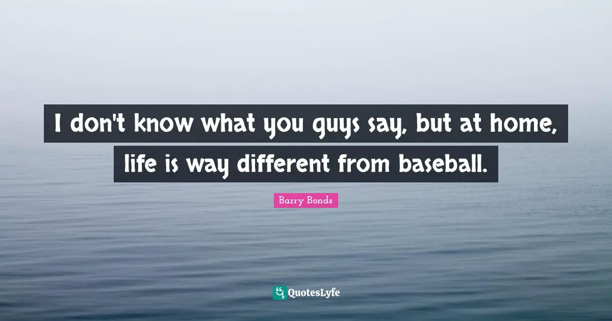 I don't know what you guys say, but at home, life is way different from baseball.