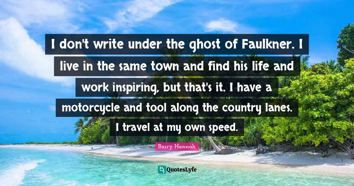 I don't write under the ghost of Faulkner. I live in the same town and find his life and work inspiring, but that's it. I have a motorcycle and tool along the country lanes. I travel at my own speed.