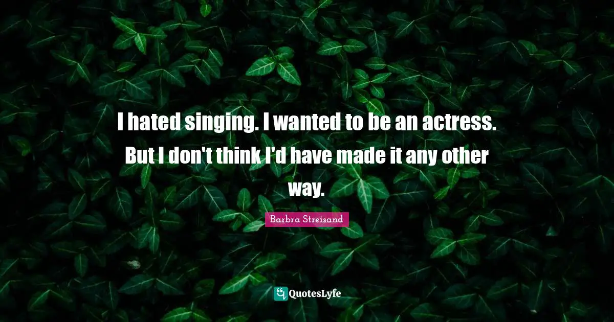 I hated singing. I wanted to be an actress. But I don't think I'd have made it any other way.