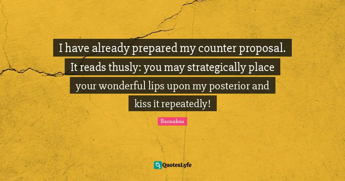Proposal Quotes: "I have already prepared my counter proposal. It reads thusly: you may strategically place your wonderful lips upon my posterior and kiss it repeatedly!"