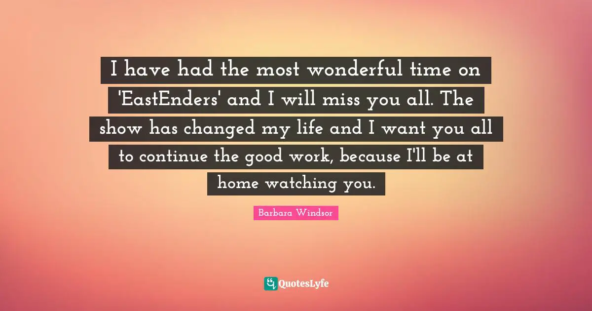 I have had the most wonderful time on 'EastEnders' and I will miss you all. The show has changed my life and I want you all to continue the good work, because I'll be at home watching you.