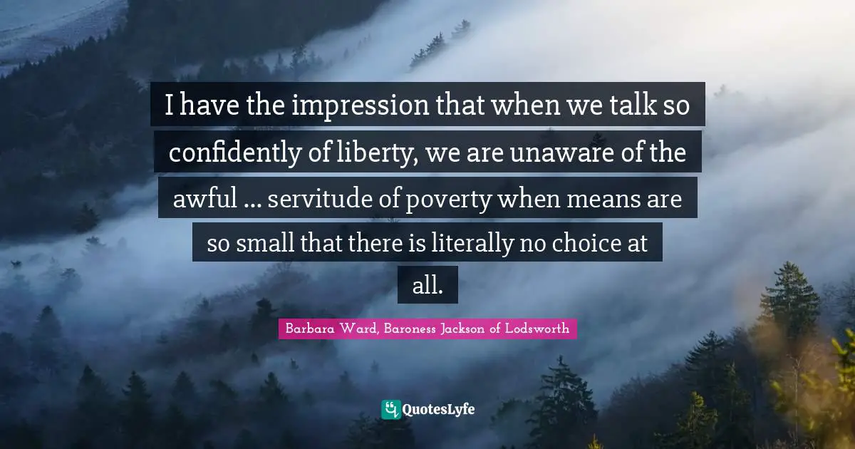 I have the impression that when we talk so confidently of liberty, we are unaware of the awful ... servitude of poverty when means are so small that there is literally no choice at all.