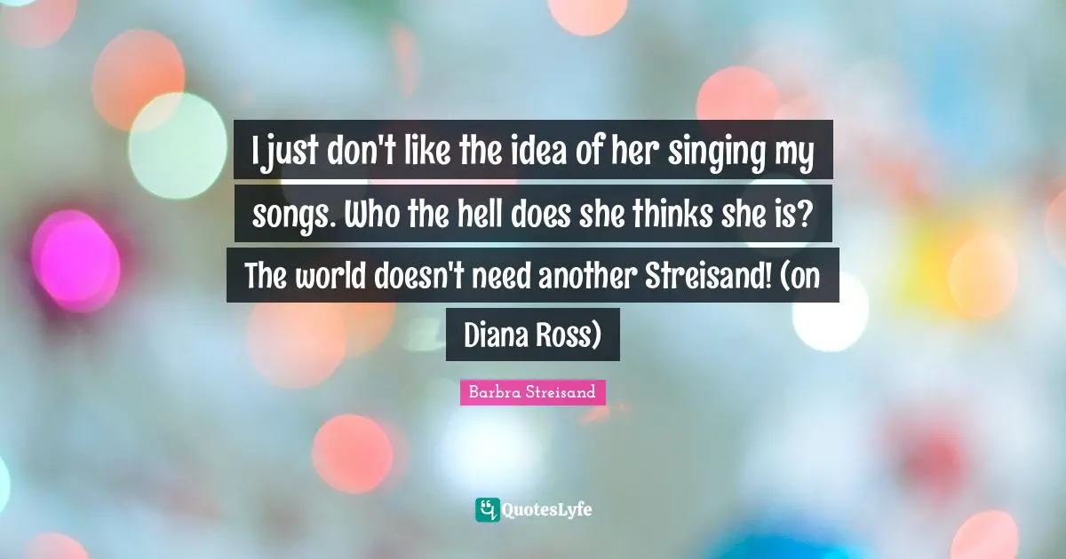 I just don't like the idea of her singing my songs. Who the hell does she thinks she is? The world doesn't need another Streisand! (on Diana Ross)