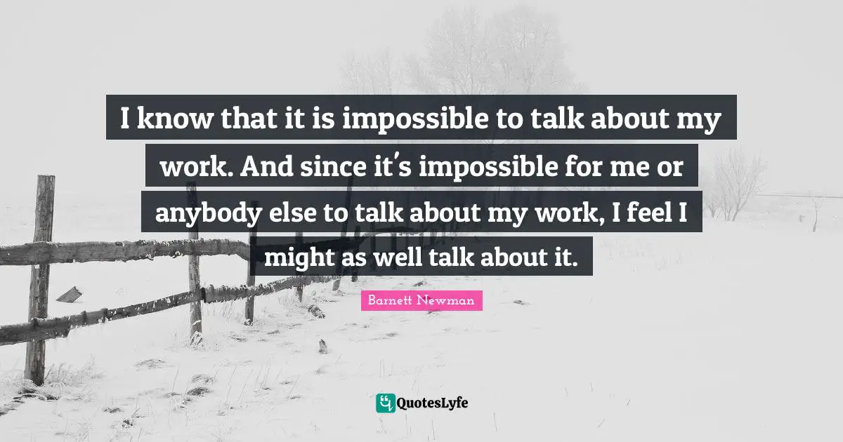 I know that it is impossible to talk about my work. And since it's impossible for me or anybody else to talk about my work, I feel I might as well talk about it.