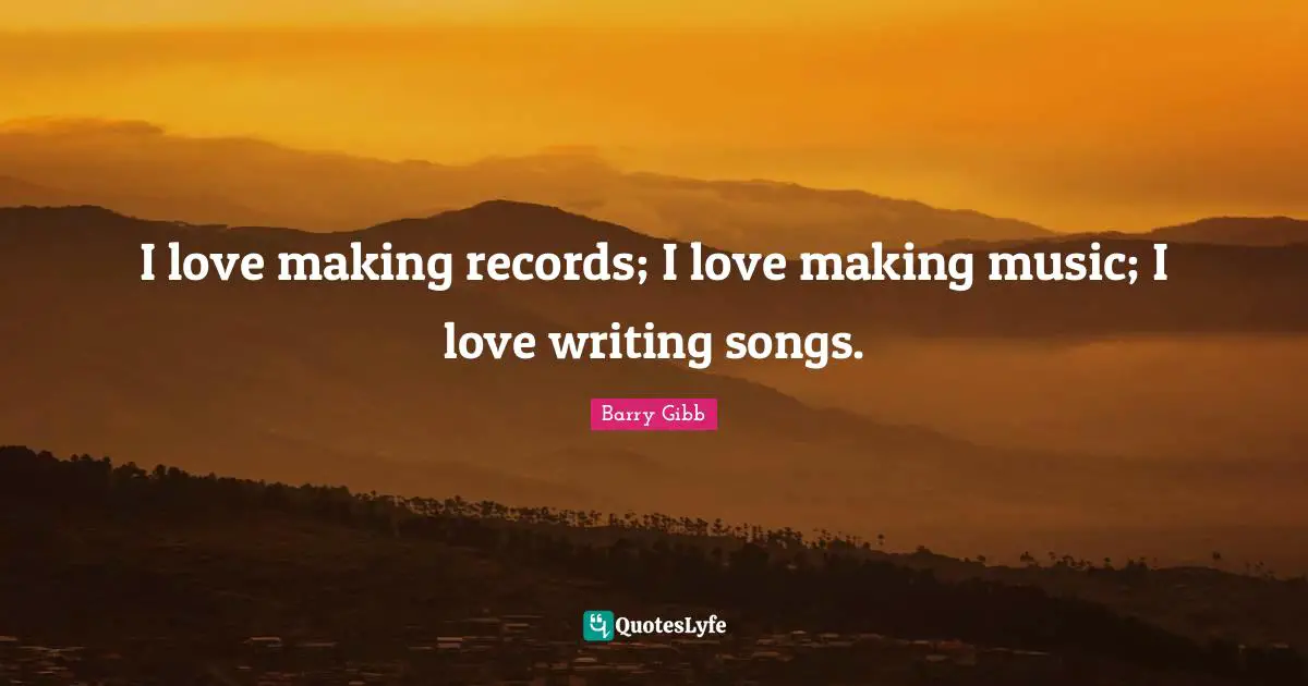I love making records; I love making music; I love writing songs.