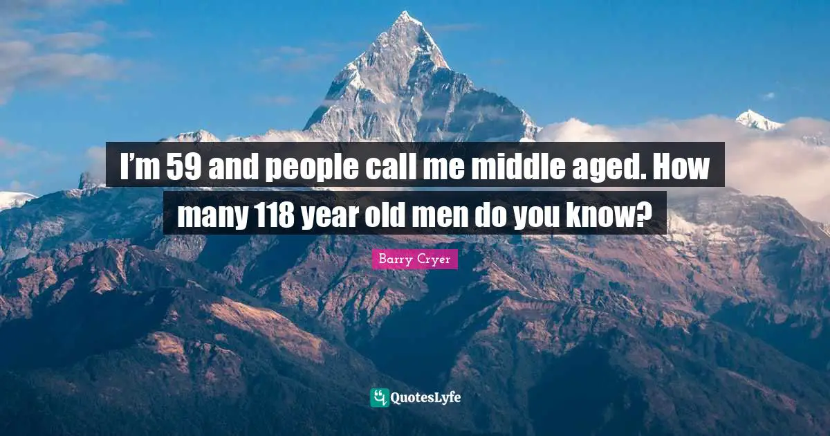 I’m 59 and people call me middle aged. How many 118 year old men do you know?