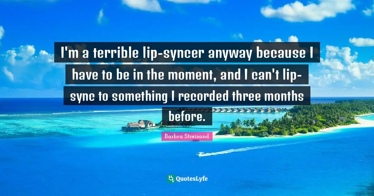 I'm a terrible lip-syncer anyway because I have to be in the moment, and I can't lip-sync to something I recorded three months before.