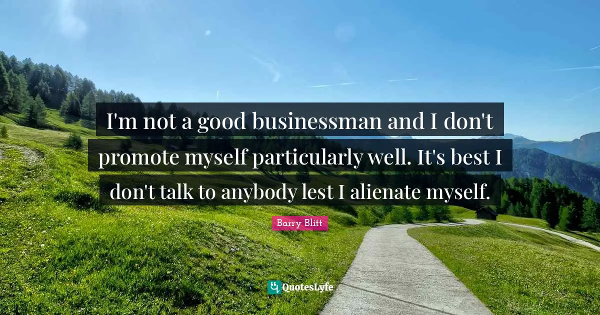 I'm not a good businessman and I don't promote myself particularly well. It's best I don't talk to anybody lest I alienate myself.
