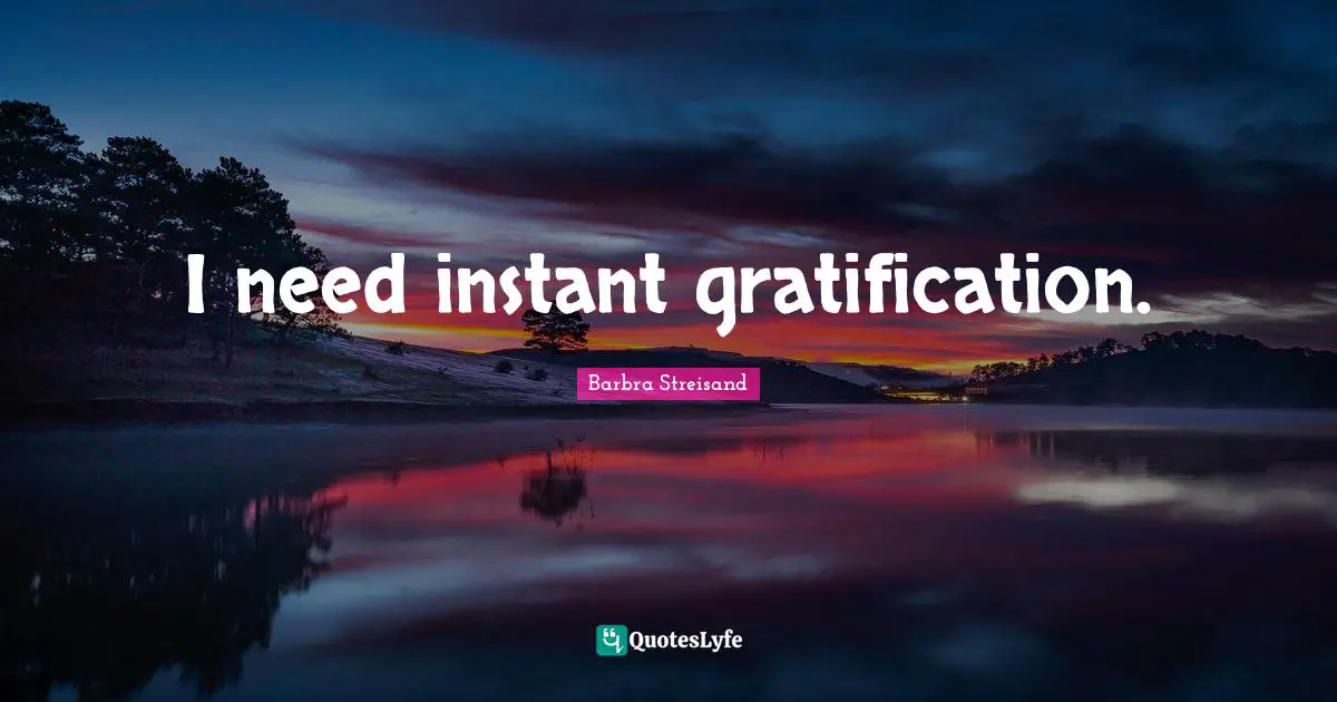 I need instant gratification.
