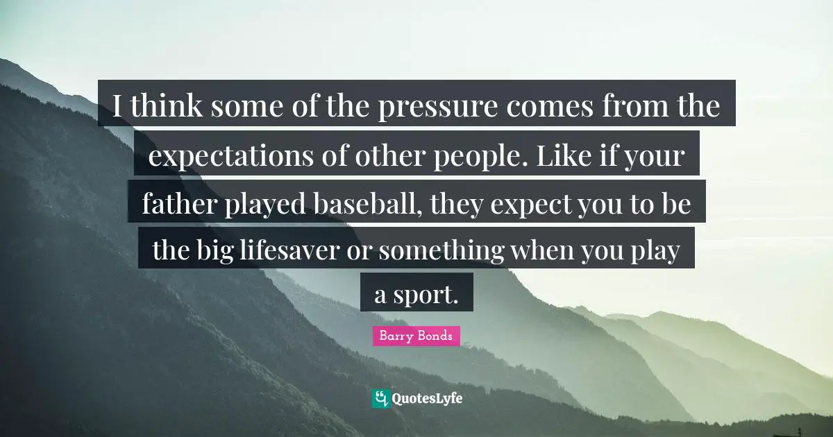 I think some of the pressure comes from the expectations of other people. Like if your father played baseball, they expect you to be the big lifesaver or something when you play a sport.