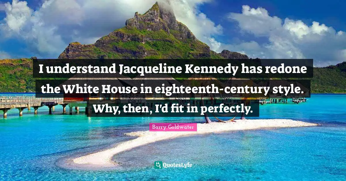 I understand Jacqueline Kennedy has redone the White House in eighteenth-century style. Why, then, I'd fit in perfectly.
