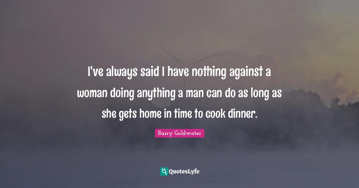 I've always said I have nothing against a woman doing anything a man can do as long as she gets home in time to cook dinner.
