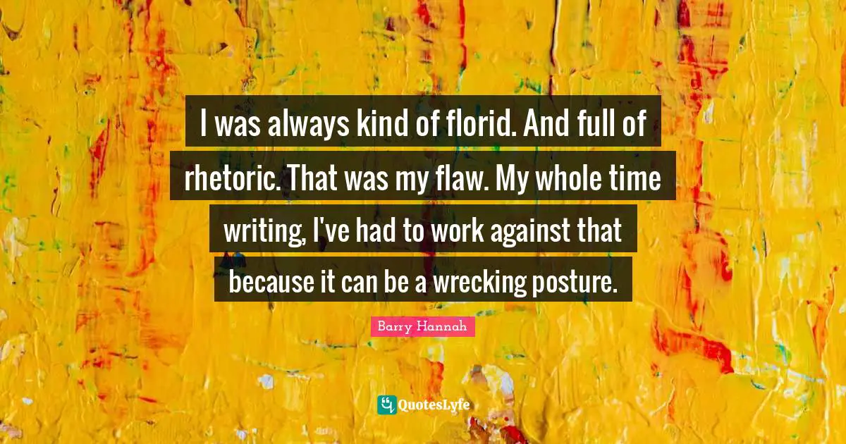 I was always kind of florid. And full of rhetoric. That was my flaw. My whole time writing, I've had to work against that because it can be a wrecking posture.
