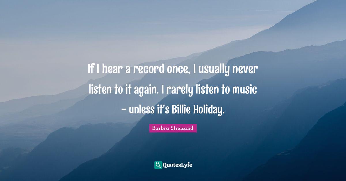 If I hear a record once, I usually never listen to it again. I rarely listen to music - unless it's Billie Holiday.