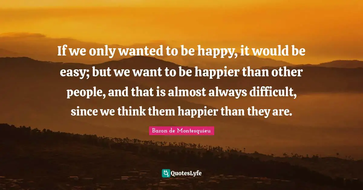 If we only wanted to be happy, it would be easy; but we want to be happier than other people, and that is almost always difficult, since we think them happier than they are.