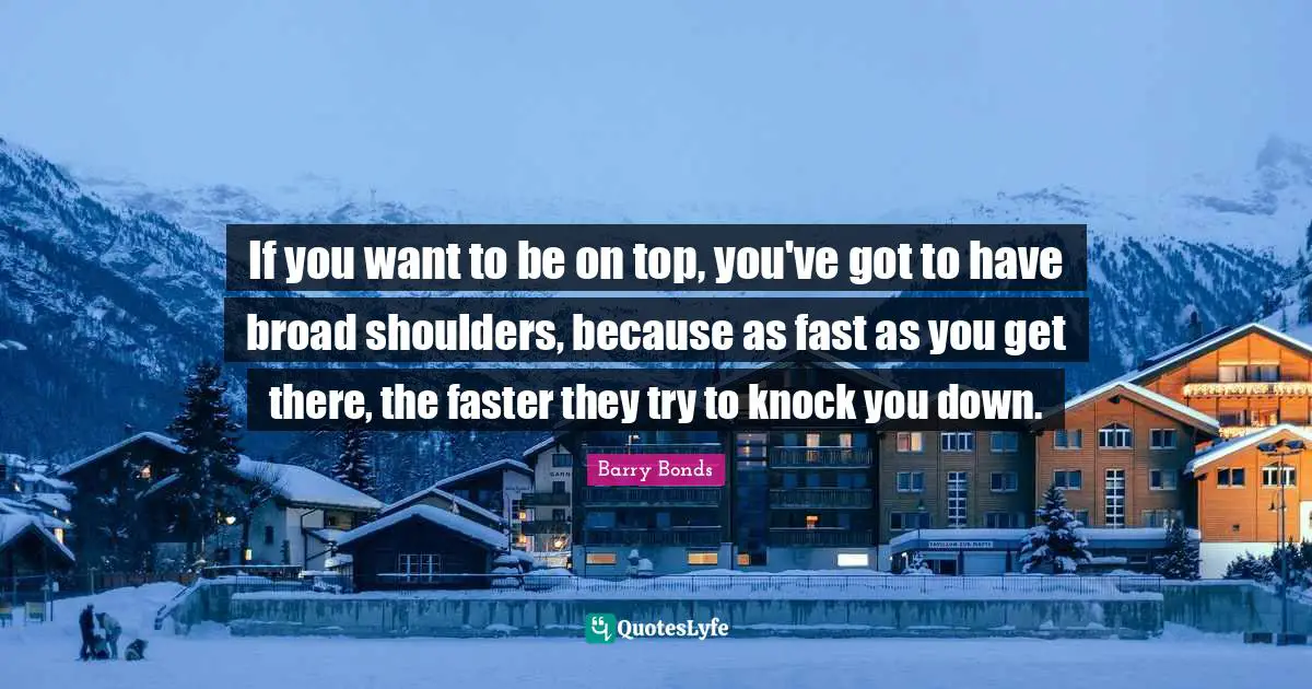 If you want to be on top, you've got to have broad shoulders, because as fast as you get there, the faster they try to knock you down.