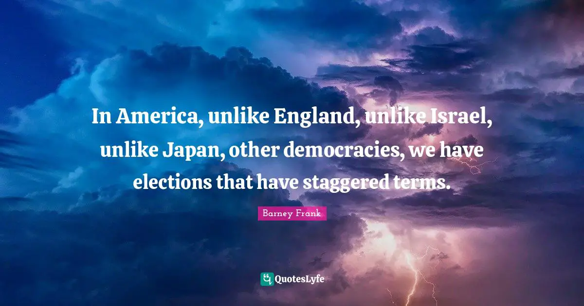 In America, unlike England, unlike Israel, unlike Japan, other democracies, we have elections that have staggered terms.