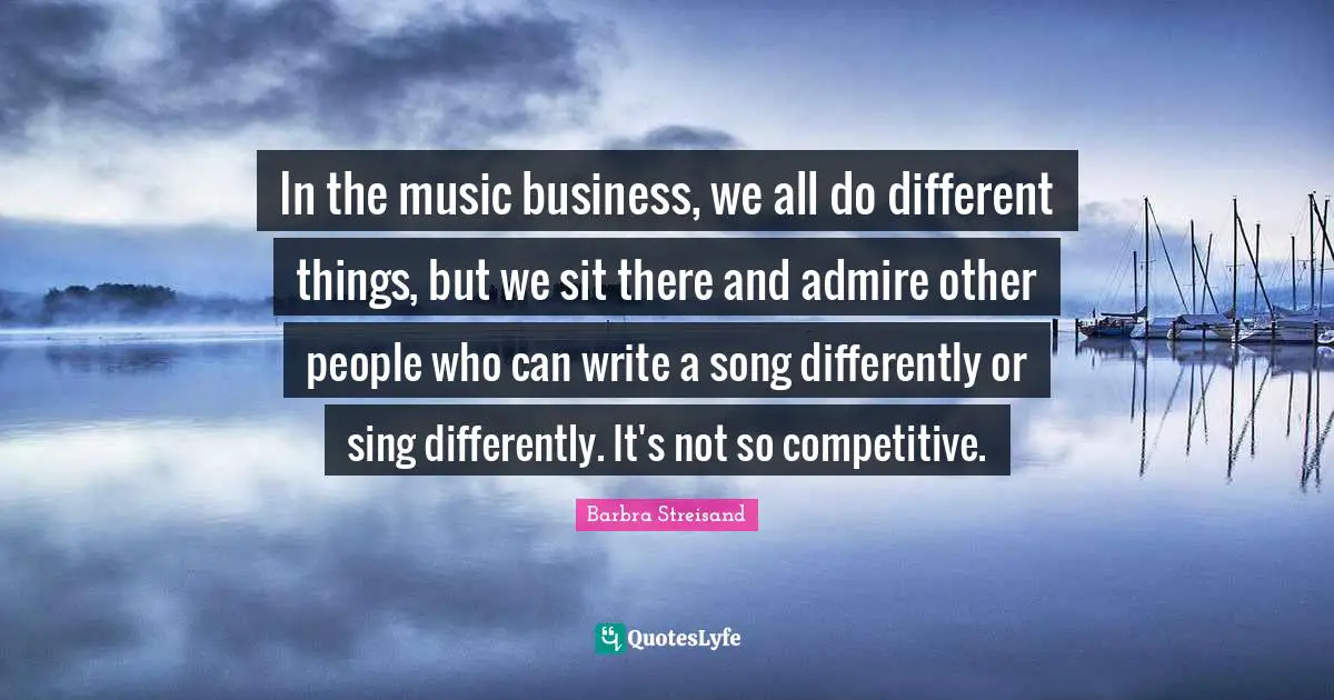 In the music business, we all do different things, but we sit there and admire other people who can write a song differently or sing differently. It's not so competitive.