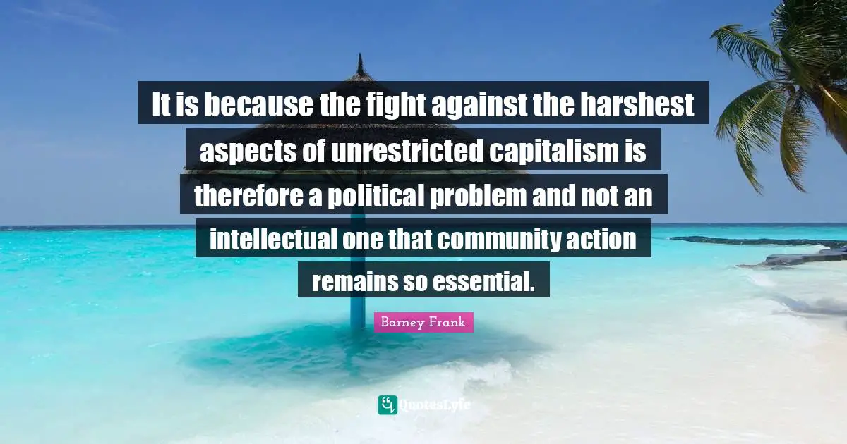 It is because the fight against the harshest aspects of unrestricted capitalism is therefore a political problem and not an intellectual one that community action remains so essential.