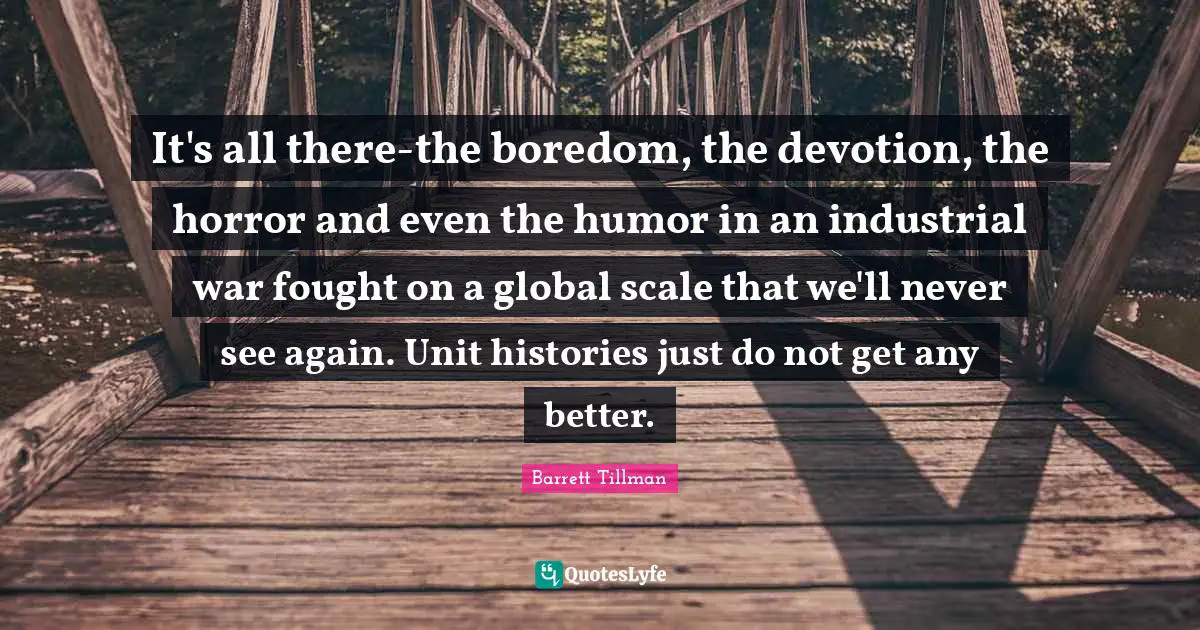Barrett Tillman Quotes: "It's all there-the boredom, the devotion, the horror and even the humor in an industrial war fought on a global scale that we'll never see again. Unit histories just do not get any better."