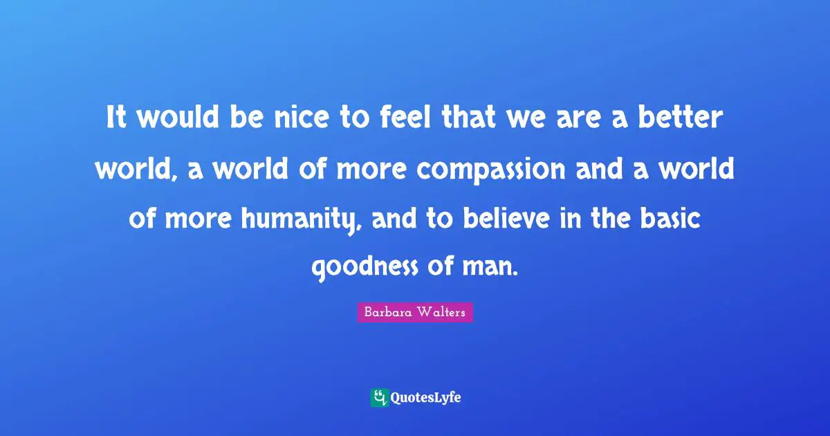 It would be nice to feel that we are a better world, a world of more compassion and a world of more humanity, and to believe in the basic goodness of man.