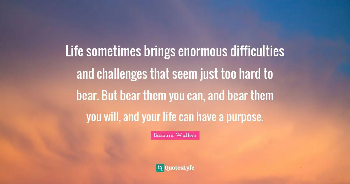 Life sometimes brings enormous difficulties and challenges that seem just too hard to bear. But bear them you can, and bear them you will, and your life can have a purpose.