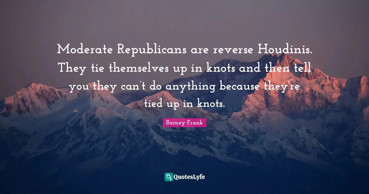 Moderate Republicans are reverse Houdinis. They tie themselves up in knots and then tell you they can’t do anything because they’re tied up in knots.