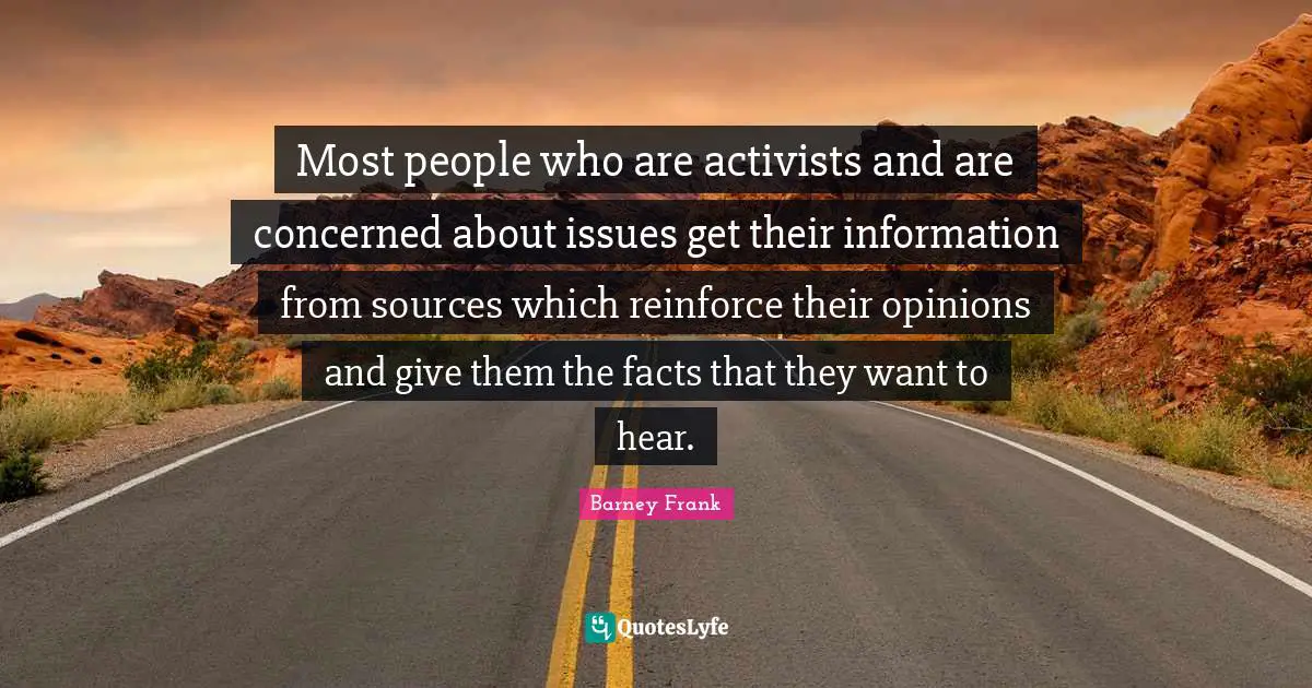 Most people who are activists and are concerned about issues get their information from sources which reinforce their opinions and give them the facts that they want to hear.