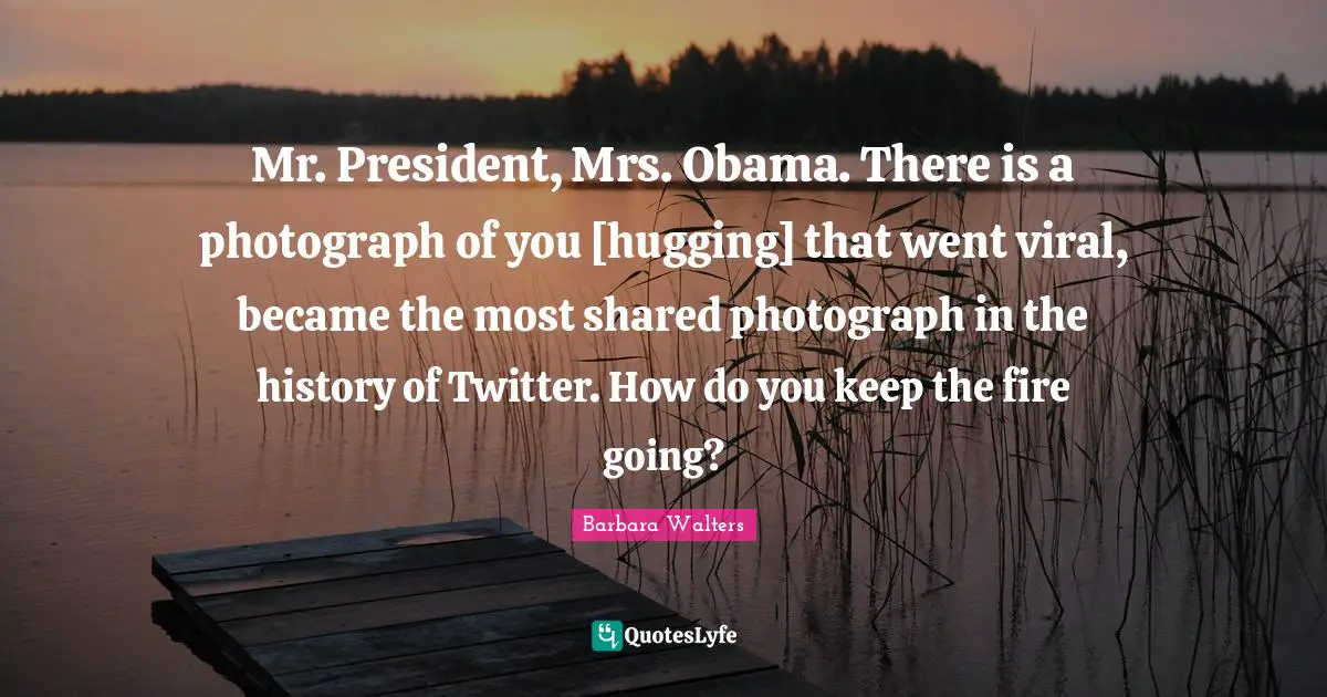Mr. President, Mrs. Obama. There is a photograph of you [hugging] that went viral, became the most shared photograph in the history of Twitter. How do you keep the fire going?