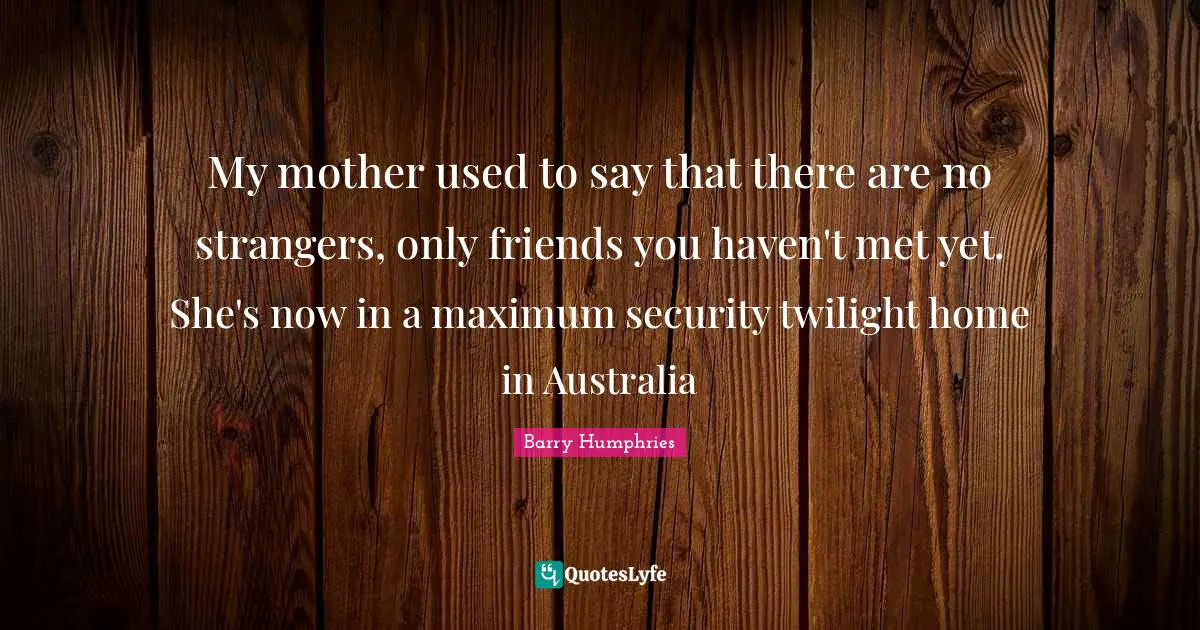 Barry Humphries Quotes: "My mother used to say that there are no strangers, only friends you haven't met yet. She's now in a maximum security twilight home in Australia"
