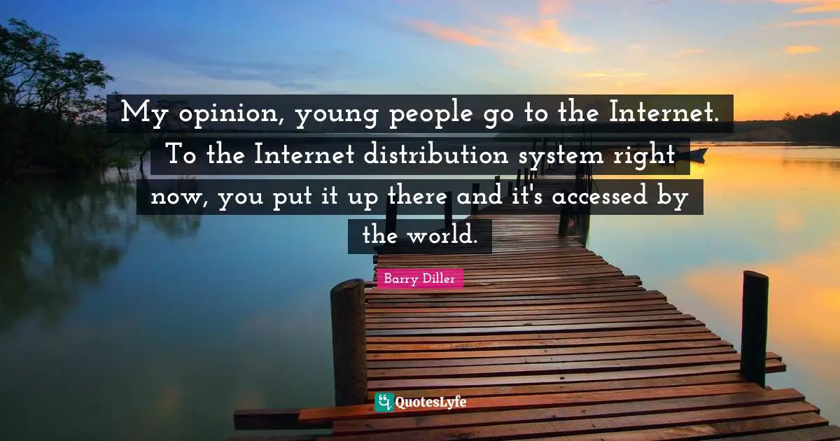 My opinion, young people go to the Internet. To the Internet distribution system right now, you put it up there and it's accessed by the world.