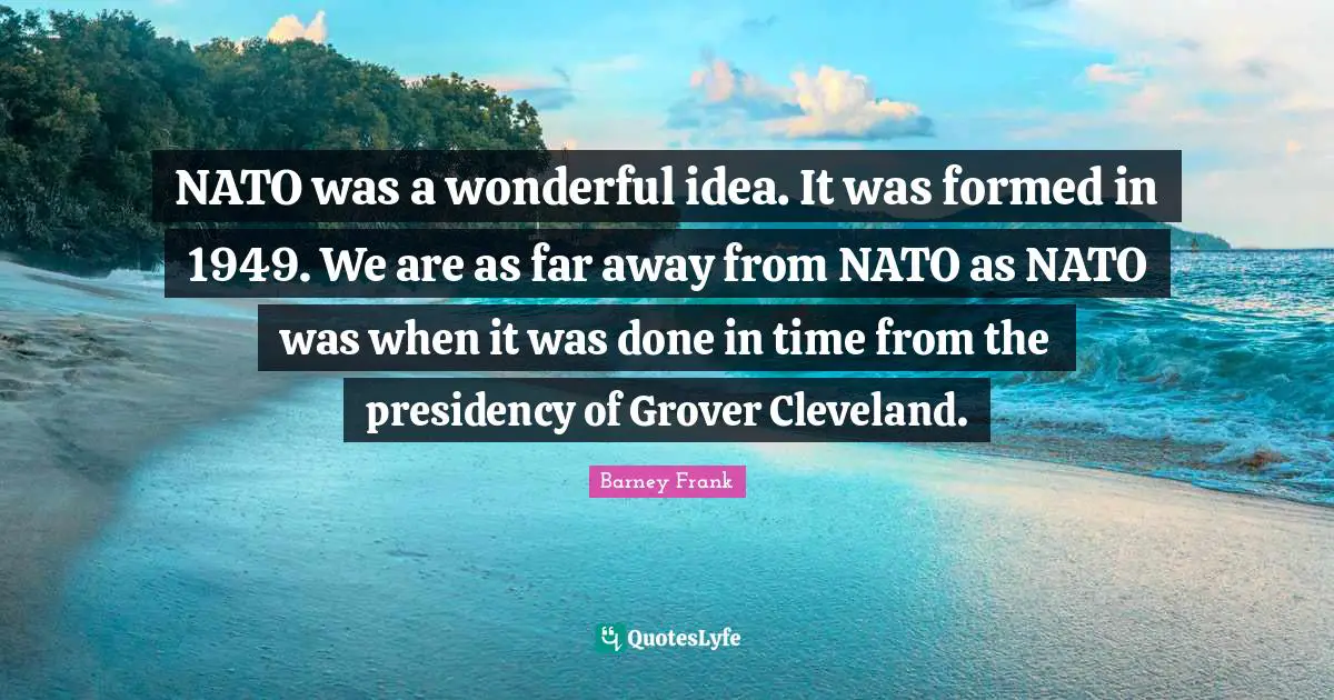 NATO was a wonderful idea. It was formed in 1949. We are as far away from NATO as NATO was when it was done in time from the presidency of Grover Cleveland.