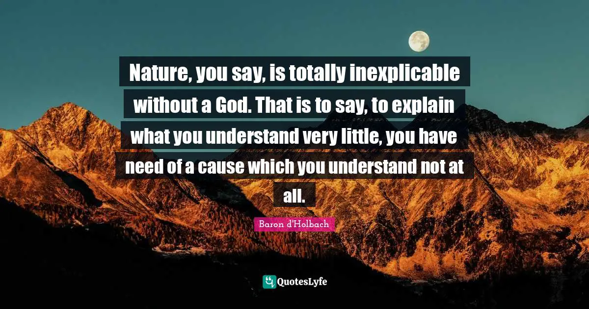Nature, you say, is totally inexplicable without a God. That is to say, to explain what you understand very little, you have need of a cause which you understand not at all.
